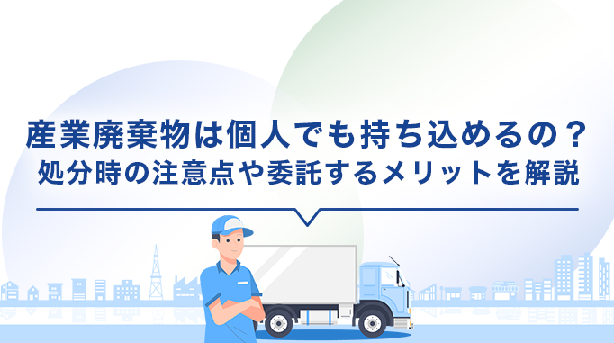 産業廃棄物は個人でも持ち込めるの？処分時の注意点や委託するメリットを解説